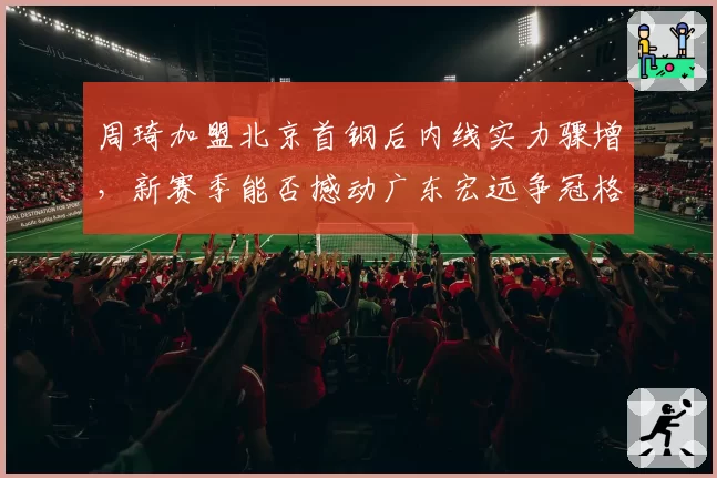 周琦加盟北京首钢后内线实力骤增，新赛季能否撼动广东宏远争冠格局？