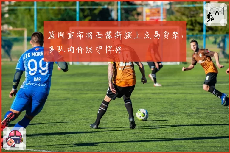 篮网宣布将西蒙斯摆上交易货架，多队询价防守悍将
