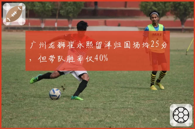 广州龙狮崔永熙留洋归国场均25分，但带队胜率仅40%