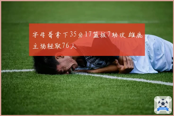 字母哥拿下35分17篮板7助攻 雄鹿主场轻取76人