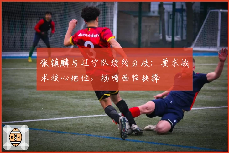 张镇麟与辽宁队续约分歧：要求战术核心地位，杨鸣面临抉择