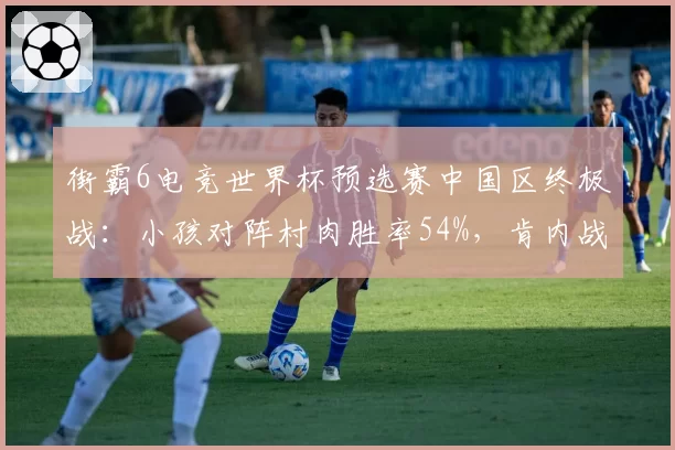 街霸6电竞世界杯预选赛中国区终极战：小孩对阵村肉胜率54%，肯内战中距离确认博弈定胜负__br_