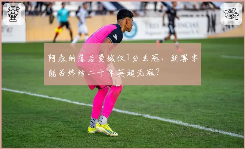阿森纳落后曼城仅1分丢冠，新赛季能否终结二十年英超无冠？