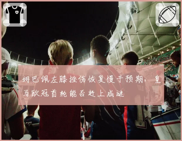 姆巴佩左膝挫伤恢复慢于预期,皇马欧冠首轮能否赶上成谜