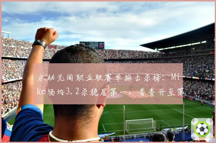 永劫无间职业联赛单排击杀榜：Mike场均3.2杀稳居第一，香香升至第二