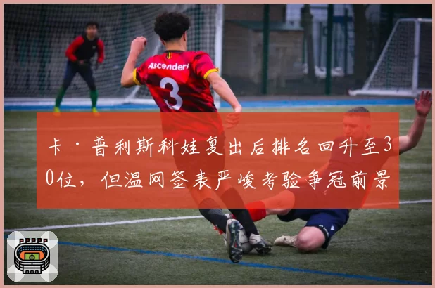 卡·普利斯科娃复出后排名回升至30位,但温网签表严峻考验争冠前景