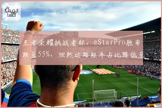 王者荣耀挑战者杯，eStarPro胜率跌至55%，坦然边路经济占比降低至18%？