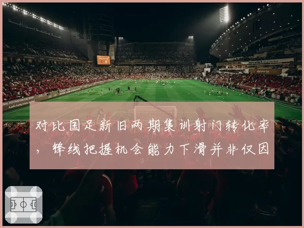 对比国足新旧两期集训射门转化率,锋线把握机会能力下滑并非仅因对手强度提升
