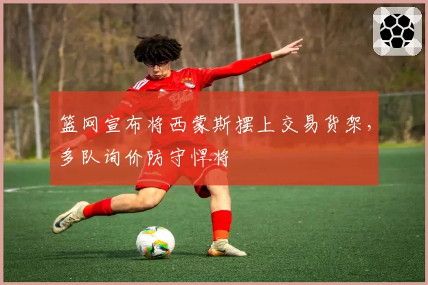 篮网宣布将西蒙斯摆上交易货架，多队询价防守悍将