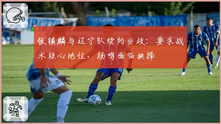 张镇麟与辽宁队续约分歧：要求战术核心地位，杨鸣面临抉择