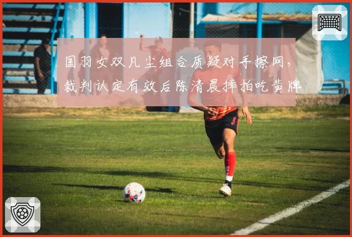 国羽女双凡尘组合质疑对手擦网,裁判认定有效后陈清晨摔拍吃黄牌
