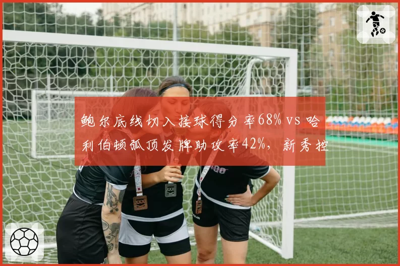 鲍尔底线切入接球得分率68% vs 哈利伯顿弧顶发牌助攻率42%，新秀控卫输出模式高下立判