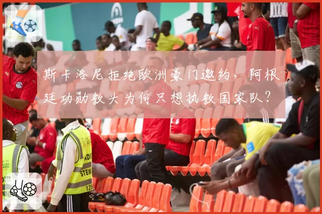 斯卡洛尼拒绝欧洲豪门邀约,阿根廷功勋教头为何只想执教国家队?