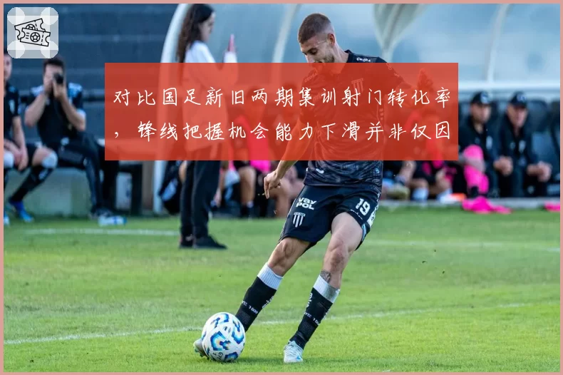 对比国足新旧两期集训射门转化率,锋线把握机会能力下滑并非仅因对手强度提升