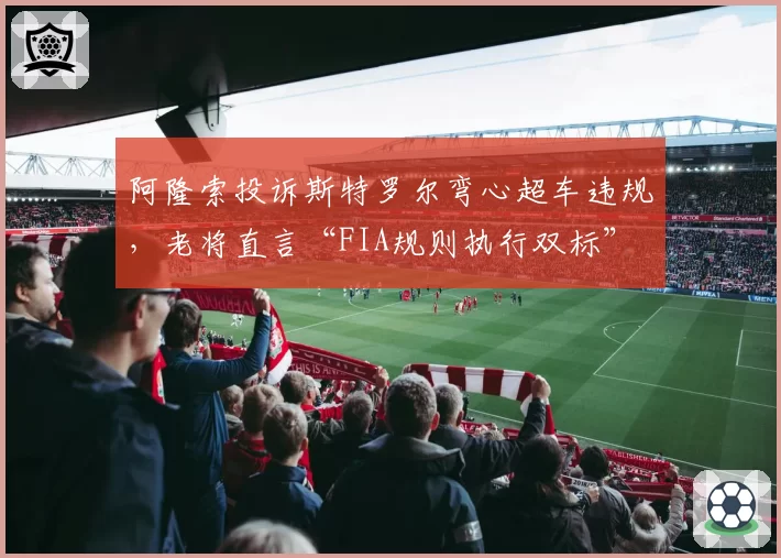 阿隆索投诉斯特罗尔弯心超车违规，老将直言“FIA规则执行双标”