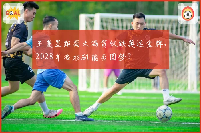 王曼昱距离大满贯仅缺奥运金牌,2028年洛杉矶能否圆梦?