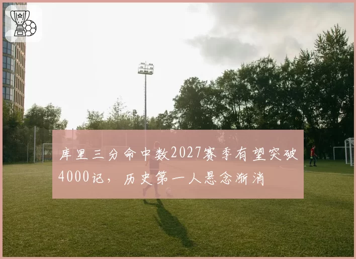 库里三分命中数2027赛季有望突破4000记,历史第一人悬念渐消