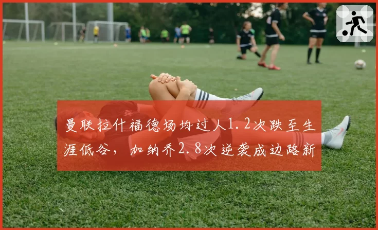 曼联拉什福德场均过人1.2次跌至生涯低谷，加纳乔2.8次逆袭成边路新核