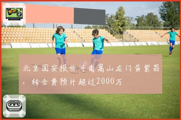 北京国安报价河南嵩山龙门黄紫昌，转会费预计超过2000万
