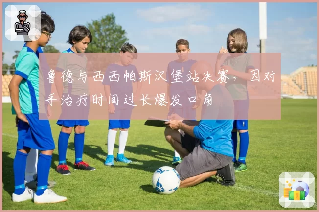 鲁德与西西帕斯汉堡站决赛，因对手治疗时间过长爆发口角