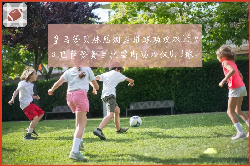 皇马签贝林厄姆后进球助攻双15 vs 巴萨签费兰托雷斯场均仅0.3球,转会眼光胜负
