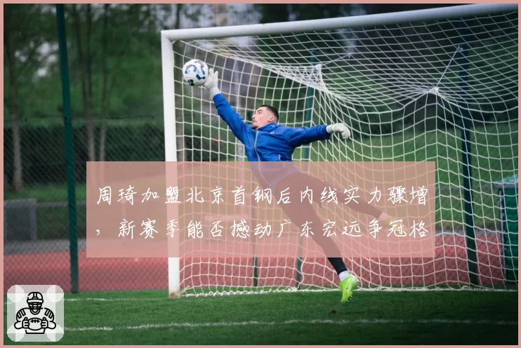 周琦加盟北京首钢后内线实力骤增,新赛季能否撼动广东宏远争冠格局?