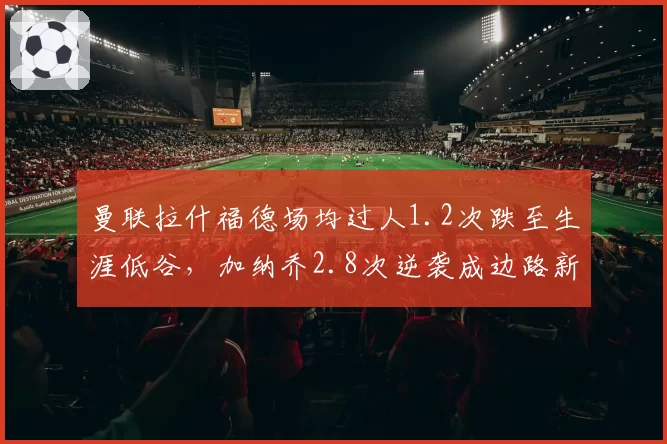 曼联拉什福德场均过人1.2次跌至生涯低谷,加纳乔2.8次逆袭成边路新核
