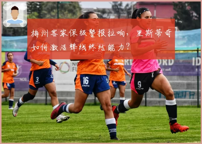 梅州客家保级警报拉响,里斯蒂奇如何激活锋线终结能力?