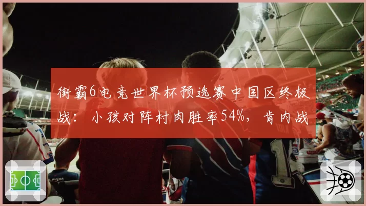 街霸6电竞世界杯预选赛中国区终极战：小孩对阵村肉胜率54%，肯内战中距离确认博弈定胜负__br_