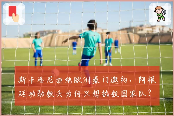 斯卡洛尼拒绝欧洲豪门邀约,阿根廷功勋教头为何只想执教国家队?