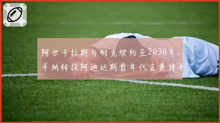 阿尔卡拉斯与耐克续约至2030年，辛纳转投阿迪达斯首年代言费持平