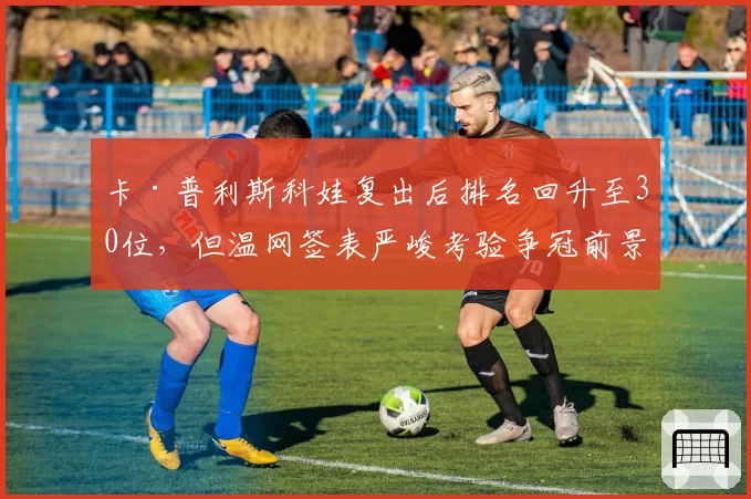 卡·普利斯科娃复出后排名回升至30位,但温网签表严峻考验争冠前景