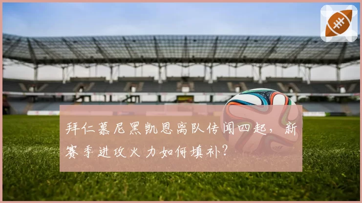拜仁慕尼黑凯恩离队传闻四起,新赛季进攻火力如何填补?